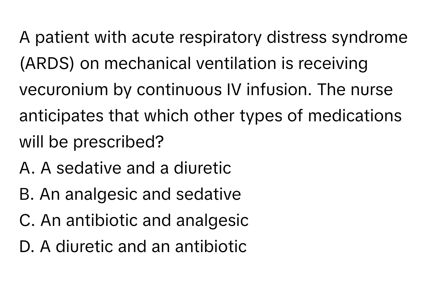 A patient with acute respiratory distress syndrome (ARDS) on mechanical ventilation is receiving vecuronium by continuous IV infusion. The nurse anticipates that which other types of medications will be prescribed?

A. A sedative and a diuretic
B. An analgesic and sedative
C. An antibiotic and analgesic
D. A diuretic and an antibiotic