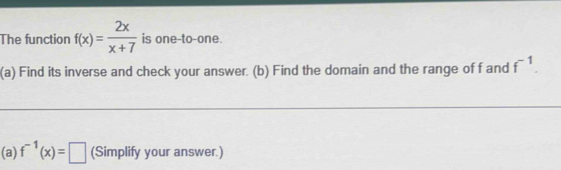 The function f(x)= 2x/x+7  is one-to-one. 
(a) Find its inverse and check your answer. (b) Find the domain and the range of f and f^(-1). 
(a) f^(-1)(x)=□ (Simplify your answer.)