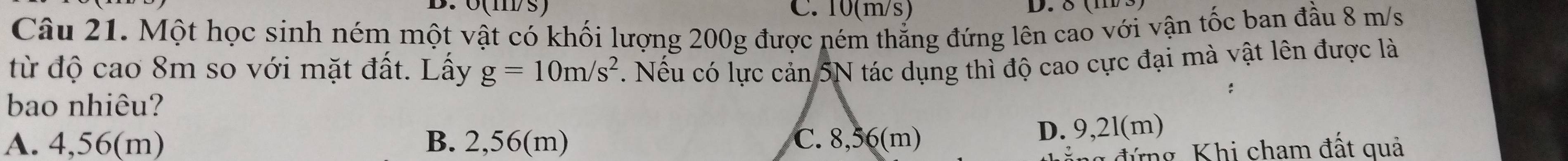 10(m/s) D. δ (m3)
Câu 21. Một học sinh ném một vật có khối lượng 200g được ném thẳng đứng lên cao với vận tốc ban đầu 8 m/s
từ độ cao 8m so với mặt đất. Lấy g=10m/s^2. Nếu có lực cản 5N tác dụng thì độ cao cực đại mà vật lên được là
bao nhiêu?
A. 4,56(m) B. 2,56(m)
D. 9,2l(m)
n đứng, Khi cham đất quả