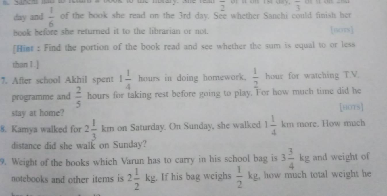 Saneh năo to r sok to the notary. sne read overline 2 of it on rst day. overline 3 or n on znu
day and  1/6  of the book she read on the 3rd day. See whether Sanchi could finish her 
book before she returned it to the librarian or not. [HOTS] 
[Hint : Find the portion of the book read and see whether the sum is equal to or less 
than 1.] 
7. After school Akhil spent 1 1/4  hours in doing homework,  1/2  hour for watching T.V. 
programme and  2/5  hours for taking rest before going to play. For how much time did he 
[HOTS] 
stay at home? 
8. Kamya walked for 2 1/3 km on Saturday. On Sunday, she walked 1 1/4 km mon e. How much 
distance did she walk on Sunday? 
9. Weight of the books which Varun has to carry in his school bag is 3 3/4 kg and weight of 
notebooks and other items is 2 1/2 kg. If his bag weighs  1/2 kg , how much total weight he