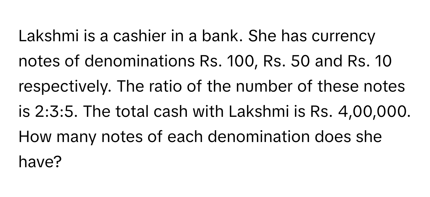 Lakshmi is a cashier in a bank. She has currency notes of denominations Rs. 100, Rs. 50 and Rs. 10 respectively. The ratio of the number of these notes is 2:3:5. The total cash with Lakshmi is Rs. 4,00,000. How many notes of each denomination does she have?