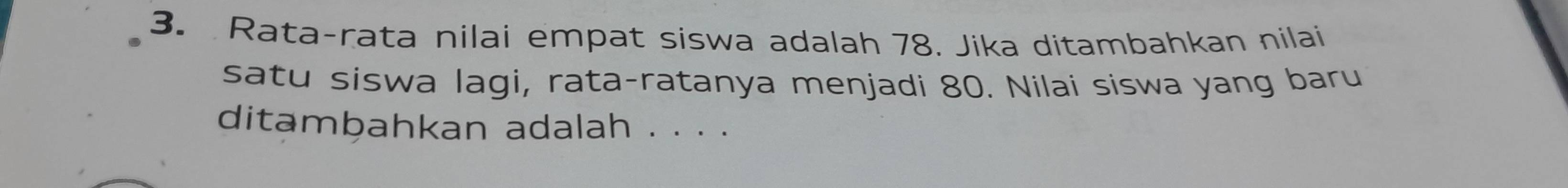 Rata-rata nilai empat siswa adalah 78. Jika ditambahkan nilai 
satu siswa lagi, rata-ratanya menjadi 80. Nilai siswa yang baru 
ditambahkan adalah . . . .