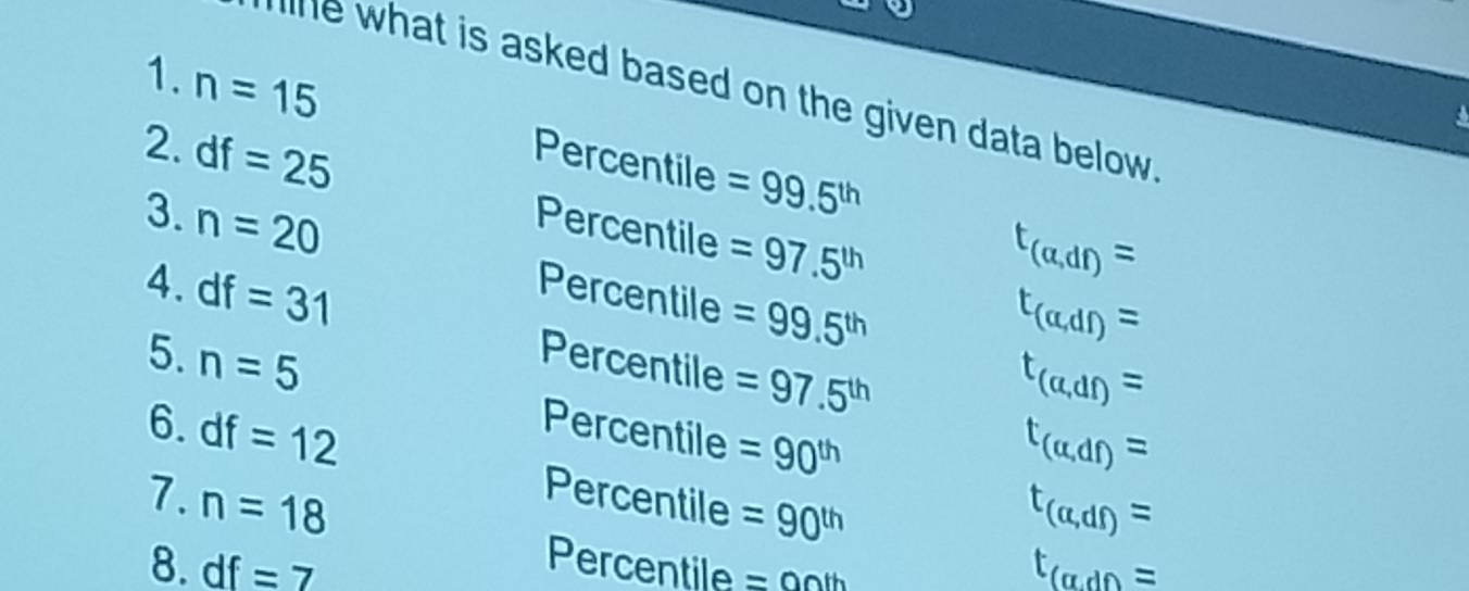 what is asked based on the given data below . 
1. n=15 Percentile =99.5^(th)
2. df=25 Percentile =97.5^(th)
t_(a,df)=
3. n=20 Percentile =99.5^(th)
t_(a,df)=
4. df=31 Percentile =97.5^(th)
t_(a,df)=
5. n=5 Percentile =90^(th)
t_(alpha ,df)=
6. df=12 Percentile =90^(th)
7. n=18
t_(a,df)=
8. df=7 t_(a,dt)=
Percentile =00th