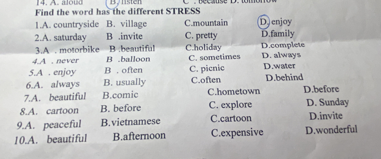 aloud Bylisten
Find the word has the different STRESS
1.A. countryside B. village C.mountain D.enjoy
2.A. saturday B .invite C. pretty D.family
3.A . motorbike B .beautiful C.holiday D.complete
4.A . never B .balloon C. sometimes D. always
5.A . enjoy B . often C. picnic D.water
6.A. always B. usually C.often D.behind
7.A. beautiful B.comic C.hometown D.before
8.A. cartoon B. before C. explore D. Sunday
9.A. peaceful B.vietnamese C.cartoon D.invite
10.A. beautiful B.afternoon C.expensive D.wonderful