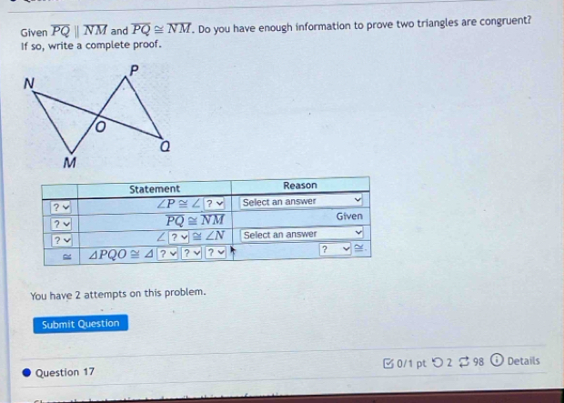 Given overline PQparallel overline NM and overline PQ≌ overline NM. Do you have enough information to prove two triangles are congruent? 
If so, write a complete proof. 
Statement Reason 
?
∠ P≌ ∠ ?v Select an answer 
?
overline PQ≌ overline NM
Given
∠ ?v≌ ∠ N
? Select an answer 
= △ PQO≌ △ ?vee  ?vee  ?vee 
? ~ . 
You have 2 attempts on this problem. 
Submit Question 
Question 17 □ 0/1 pt つ 2 $ 98 Details