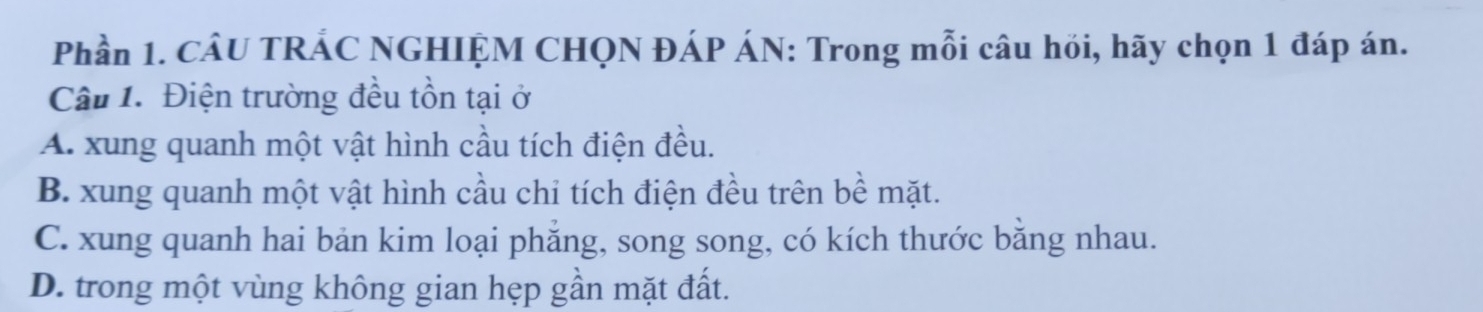 Phần 1. CÂU TRÁC NGHIỆM CHQN ĐÁP ÁN: Trong mỗi câu hỏi, hãy chọn 1 đáp án.
Câu 1. Điện trường đều tồn tại ở
A. xung quanh một vật hình cầu tích điện đều.
B. xung quanh một vật hình cầu chỉ tích điện đều trên bề mặt.
C. xung quanh hai bản kim loại phẳng, song song, có kích thước bằng nhau.
D. trong một vùng không gian hẹp gần mặt đất.