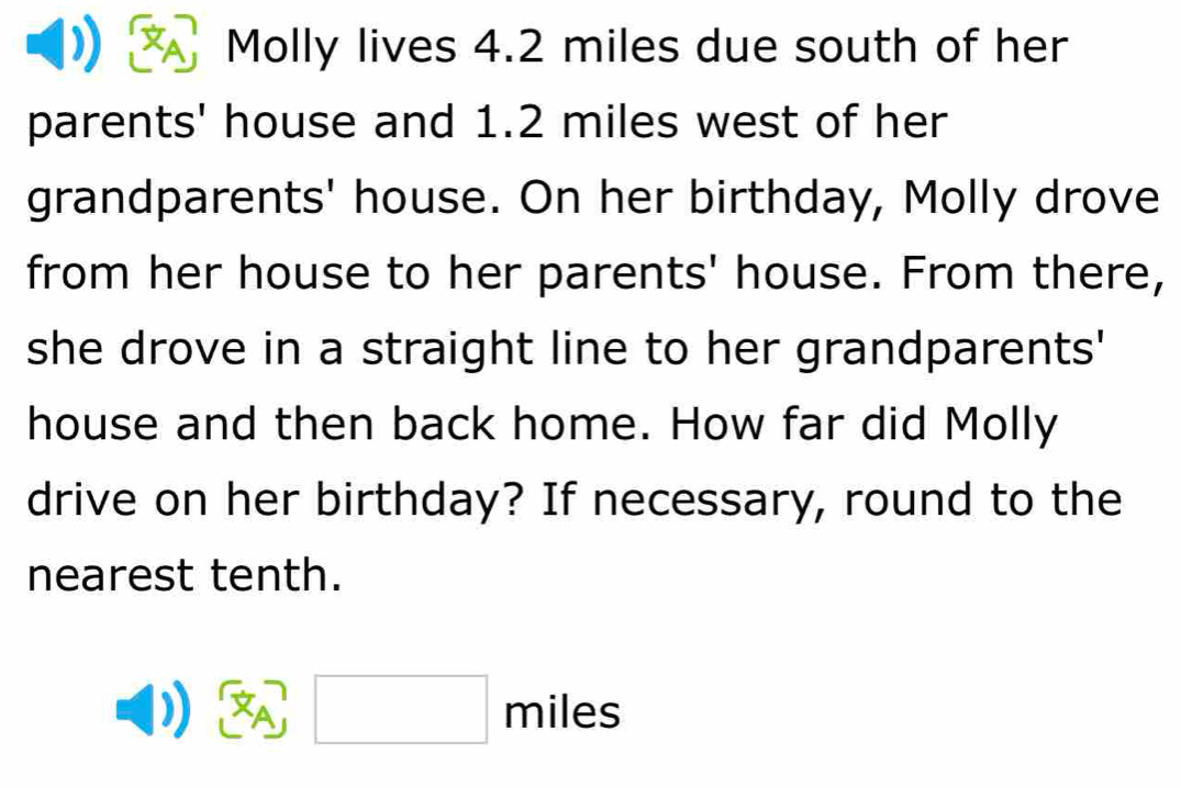 Molly lives 4.2 miles due south of her 
parents' house and 1.2 miles west of her 
grandparents' house. On her birthday, Molly drove 
from her house to her parents' house. From there, 
she drove in a straight line to her grandparents' 
house and then back home. How far did Molly 
drive on her birthday? If necessary, round to the 
nearest tenth. 
A miles