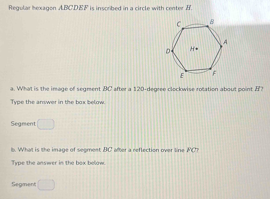 Regular hexagon ABCDEF is inscribed in a circle with center H. 
a. What is the image of segment BC after a 120-degree clockwise rotation about point H? 
Type the answer in the box below. 
Segment (□ )
b. What is the image of segment BC after a reflection over line FC? 
Type the answer in the box below. 
Segment □