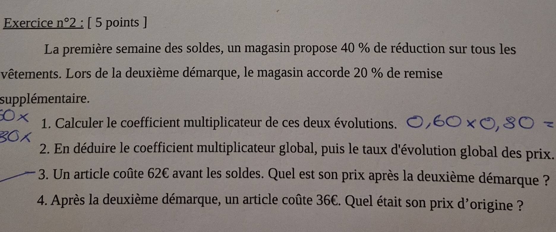 Exercice n°2 : [ 5 points ] 
La première semaine des soldes, un magasin propose 40 % de réduction sur tous les 
vêtements. Lors de la deuxième démarque, le magasin accorde 20 % de remise 
supplémentaire. 
1. Calculer le coefficient multiplicateur de ces deux évolutions. 
2. En déduire le coefficient multiplicateur global, puis le taux d'évolution global des prix. 
3. Un article coûte 62€ avant les soldes. Quel est son prix après la deuxième démarque ? 
4. Après la deuxième démarque, un article coûte 36€. Quel était son prix d'origine ?