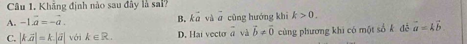 Khắng định nào sau đây là sai?
A. -1.vector a=-vector a. B. kā và vector a cùng hướng khi k>0.
C. |k.vector a|=k.|vector a| với k∈ R. D. Hai vecto vector a và vector b!= vector 0 cùng phương khi có một số k đế vector a=kvector b.