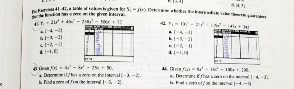 c. [3,4] d. [4,5]
For Exercises 41-42, a table of values is given for Y_1=f(x). Determine whether the intermediate value theorem guarantees
that the function has a zero on the given interval.
41. Y_1=21x^4+46x^3-238x^2-506x+77
42. Y_1=10x^4+21x^3-119x^2-147x+343
a. [-4,-3] [-4,-3]
a.
b. [-3,-2]
b. [-3,-2]
c. [-2,-1]
c. [-2,-1]
d. [-1,0] d. [-1,0]
43. Given f(x)=4x^3-8x^2-25x+50, 44. Given f(x)=9x^3-18x^2-100x+200,
a. Determine if has a zero on the interval [-3,-2]. a. Determine if f has a zero on the interval [-4,-3].
e
b. Find a zero of fon the interval [-3,-2]. b. Find a zero of f on the interval [-4,-3].