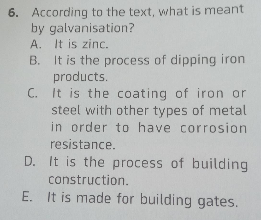 According to the text, what is meant
by galvanisation?
A. It is zinc.
B. It is the process of dipping iron
products.
C. It is the coating of iron or
steel with other types of metal
in order to have corrosion
resistance.
D. It is the process of building
construction.
E. It is made for building gates.