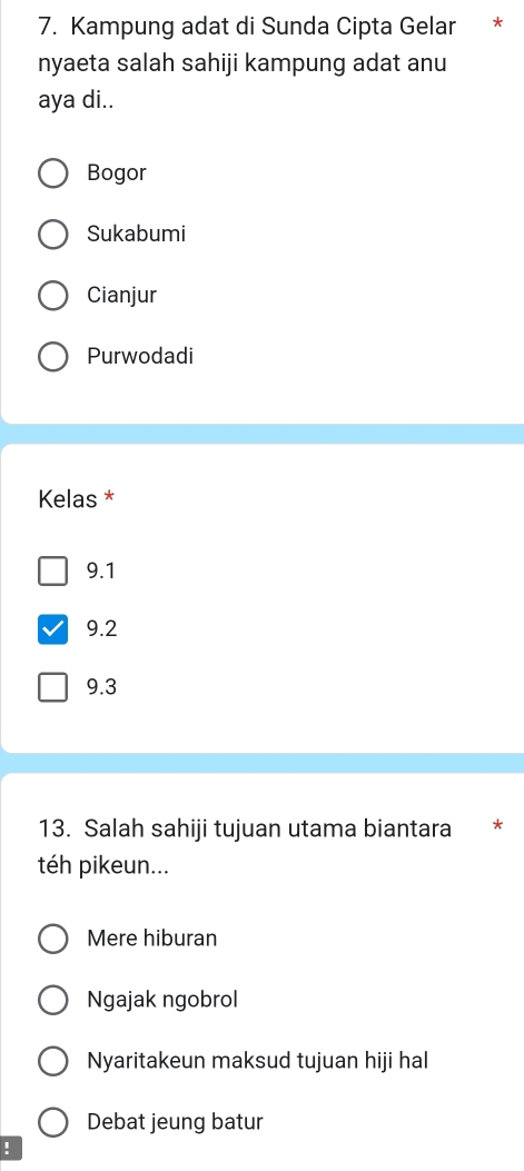 Kampung adat di Sunda Cipta Gelar *
nyaeta salah sahiji kampung adat anu
aya di..
Bogor
Sukabumi
Cianjur
Purwodadi
Kelas *
9.1
9.2
9.3
13. Salah sahiji tujuan utama biantara *
té pikeun...
Mere hiburan
Ngajak ngobrol
Nyaritakeun maksud tujuan hiji hal
Debat jeung batur
!