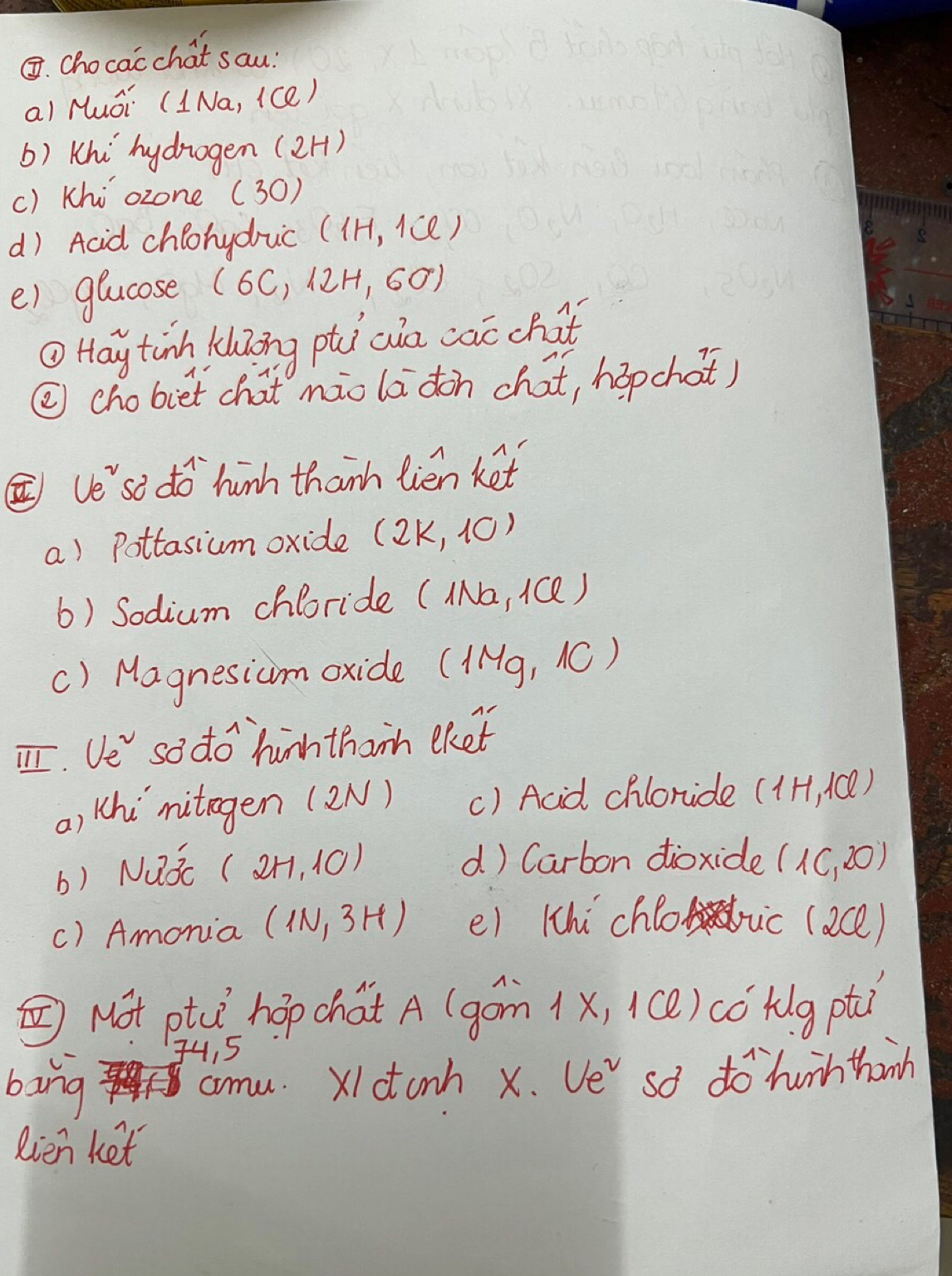 ③. Chocacchat sau? 
al Huói (INa, (ce) 
() Khi hydrogen (2H) 
() Khi `ozone (30) 
d) Acid chlonyduc (1H,1Cl)
e) glucose (6C,12H,60)
① Hay tinh khZong phi aia cac chat 
② chobiet chat mào ladon chat, hapchot) 
② ve'`so do hinh thanh lién ket 
a) Pottasium oxide (2k,10)
6) Sodium chloride (Na, 1Qe ) 
() Magnesium oxide ( (1Mg,10 )
T. Ve sodo hinh thanh eket 
a) Whi nitegen (2N) () Acid chloride (1H,1Cl)
b) Nuǒc (2H,10)
d) Carbon dioxide (1c,20)
() Amonia (1N,3H) e) 1hi chlo vic (ace) 
⑤Not ptce hop chat A (góm (x, (()có túg pt 
4, 5 
bing aomu. X1ctonh x. Ve so do hunh thinh 
Rien ket