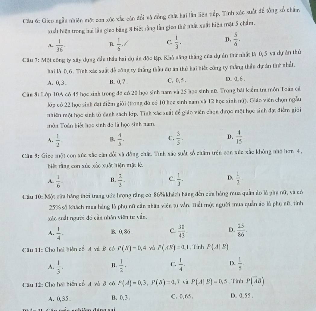 Gieo ngẫu nhiên một con xúc xắc cân đối và đồng chất hai lần liên tiếp. Tính xác suất đề tổng số chấm
xuất hiện trong hai lần gieo bằng 8 biết rằng lần gieo thứ nhất xuất hiện mặt 5 chấm.
A.  1/36 .  1/6   1/3 .
B.
C.
D.  5/6 .
Câu 7: Một công ty xây dựng đầu thầu hai dự án độc lập. Khả năng thắng của dự án thứ nhất là 0,5 và dự án thứ
hai là 0,6 . Tính xác suất đề công ty thắng thầu dự án thứ hai biết công ty thắng thầu dự án thứ nhất.
A. 0, 3 . B. 0, 7 . C. 0, 5 . D. 0, 6 .
Câu 8: Lớp 10A có 45 học sinh trong đó có 20 học sinh nam và 25 học sinh nữ. Trong bài kiểm tra môn Toán cả
lớp có 22 học sinh đạt điểm giỏi (trong đó có 10 học sinh nam và 12 học sinh nữ). Giáo viên chọn ngẫu
nhiên một học sinh từ danh sách lớp. Tính xác suất để giáo viên chọn được một học sinh đạt điểm giỏi
môn Toán biết học sinh đó là học sinh nam.
A.  1/2 .  4/5 .  3/5 .  4/15 .
B.
C.
D.
Câu 9: Gieo một con xúc xắc cân đối và đồng chất. Tính xác suất số chấm trên con xúc xắc không nhỏ hơn 4,
biết rằng con xúc xắc xuất hiện mặt lẻ.
A.  1/6 .  2/3 ·  1/3 ·  1/2 .
B.
C.
D.
Câu 10: Một cửa hàng thời trang ước lượng rằng có 86% khách hàng đến cửa hàng mua quần áo là phụ nữ, và có
25% số khách mua hàng là phụ nữ cần nhân viên tư vấn. Biết một người mua quần áo là phụ nữ, tính
xác suất người đó cần nhân viên tư vấn.
A.  1/4 · B. 0, 86 . C.  30/43 . D.  25/86 .
Câu 11: Cho hai biển cố A và B có P(B)=0,4 và P(AB)=0,1 , Tính P(A|B)
C.
A.  1/3 .  1/2 .  1/4 .  1/5 .
B.
D.
Câu 12: Cho hai biến cố A và B có P(A)=0,3,P(B)=0,7 và P(A|B)=0,5. Tính P(overline AB)
A. 0,35. B. 0, 3 . C. 0, 65 . D. 0, 55 .
=Liêm đúngcoi