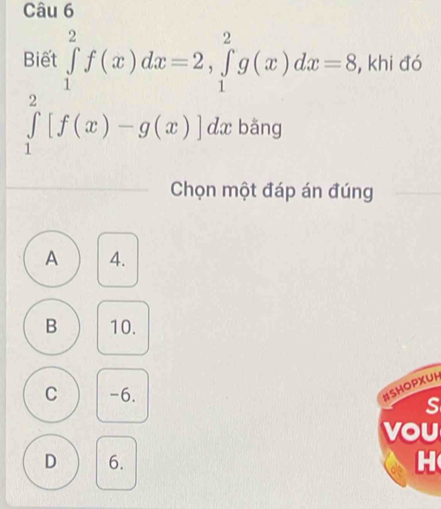 Biết ∈tlimits _1^2f(x)dx=2, ∈tlimits _1^2g(x)dx=8 , khi đó
∈tlimits _1^2[f(x)-g(x)]dx bǎng
Chọn một đáp án đúng
A 4.
B 10.
C -6.
#SHOPXUH
S
vou
D 6. H