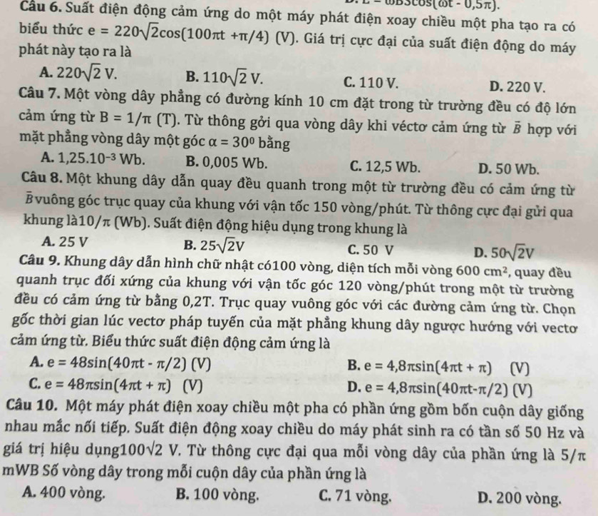 s(a) t - 0,5π).
Cầu 6. Suất điện động cảm ứng do một máy phát điện xoay chiều một pha tạo ra có
biểu thức e=220sqrt(2)cos (100π t+π /4)(V). Giá trị cực đại của suất điện động do máy
phát này tạo ra là
A. 220sqrt(2)V. B. 110sqrt(2)V. C. 110 V. D. 220 V.
Câu 7. Một vòng dây phẳng có đường kính 10 cm đặt trong từ trường đều có độ lớn
cảm ứng từ B=1/π (T). Từ thông gởi qua vòng dây khi véctơ cảm ứng từ vector B hợp với
mặt phẳng vòng dây một góc alpha =30°bang
A. 1,25.10^(-3)Wb. B. 0,005 Wb. C. 12,5 Wb. D. 50 Wb.
Câu 8. Một khung dây dẫn quay đều quanh trong một từ trường đều có cảm ứng từ
Bvuông góc trục quay của khung với vận tốc 150 vòng/phút. Từ thông cực đại gửi qua
khung là10/π (Wb). Suất điện động hiệu dụng trong khung là
A. 25 V B. 25sqrt(2)V C. 50 V D. 50sqrt(2)V
Câu 9. Khung dây dẫn hình chữ nhật có100 vòng, diện tích mỗi vòng 600cm^2 , quay đều
quanh trục đối xứng của khung với vận tốc góc 120 vòng/phút trong một từ trường
đều có cảm ứng từ bằng 0,2T. Trục quay vuông góc với các đường cảm ứng từ. Chọn
gốc thời gian lúc vectơ pháp tuyến của mặt phẳng khung dây ngược hướng với vecto
cảm ứng từ. Biểu thức suất điện động cảm ứng là
A. e=48sin (40π t-π /2) (V) B. e=4,8π sin (4π t+π ) (V)
C. e=48π sin (4π t+π ) (V) D. e=4,8π sin (40π t-π /2)(V)
Câu 10. Một máy phát điện xoay chiều một pha có phần ứng gồm bốn cuộn dây giống
nhau mắc nối tiếp. Suất điện động xoay chiều do máy phát sinh ra có tần số 50 Hz và
giá trị hiệu dụng: 100sqrt(2)V. Từ thông cực đại qua mỗi vòng dây của phần ứng là 5/π
mWB Số vòng dây trong mỗi cuộn dây của phần ứng là
A. 400 vòng. B. 100 vòng. C. 71 vòng. D. 200 vòng.