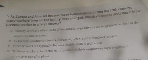 As Europe and America became more industrialized during the 19th century,
many workers' lives on the factory floor changed. Which statement describes life for
a typical worker in a large factory?
A. Factory workers often were given simple, repetitive tasks to pertorm as part of the
assembly line process.
B. As factory production levels increased, often, so did workers' wages.
C. Factory workers typically became highly skilled craftsmen
D. To keep workers, factories usually offered their employees high wages and
attractive benefits plans.