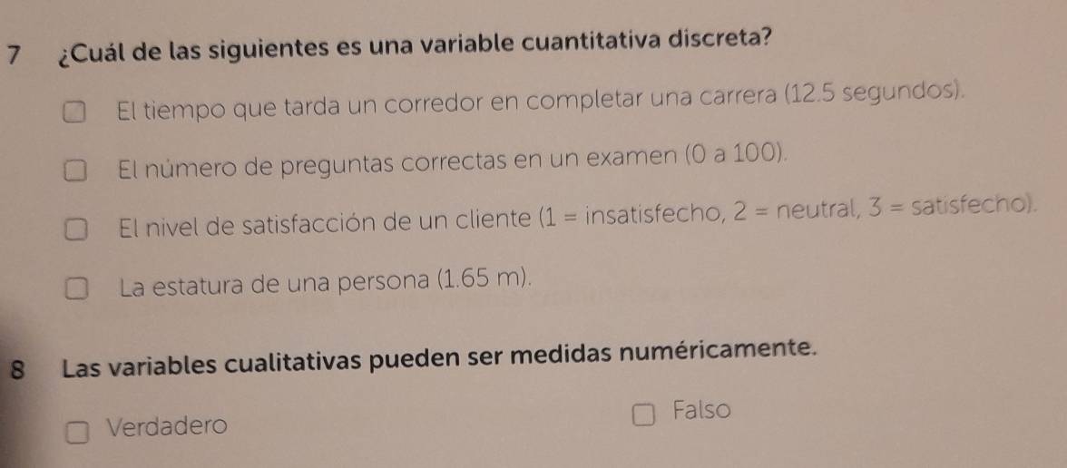 7 ¿Cuál de las siguientes es una variable cuantitativa discreta?
El tiempo que tarda un corredor en completar una carrera (12.5 segundos).
El número de preguntas correctas en un examen (0 a 100).
El nivel de satisfacción de un cliente (1= insatisfecho, 2= neutral, 3= satisfecho).
La estatura de una persona (1.65 m).
8 Las variables cualitativas pueden ser medidas numéricamente.
Falso
Verdadero