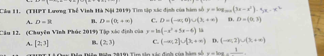 (THPT Lương Thế Vinh Hà Nội 2019) Tim tập xác định của hàm số y=log _2011(3x-x^2).
A. D=R B. D=(0;+∈fty ) C. D=(-∈fty ,0)∪ (3;+∈fty ) D. D=(0;3)
Câu 12. (Chuyên Vĩnh Phúc 2019) Tập xác định của y=ln (-x^2+5x-6) là
A. [2;3] B. (2;3) C. (-∈fty ,2]∪ [3;+∈fty ) D. (-∈fty ,2)∪ (3;+∈fty )
Lê Quy Đôn Điện Biên 2019) Tim tập xác định của hàm số y=log _=frac 1.