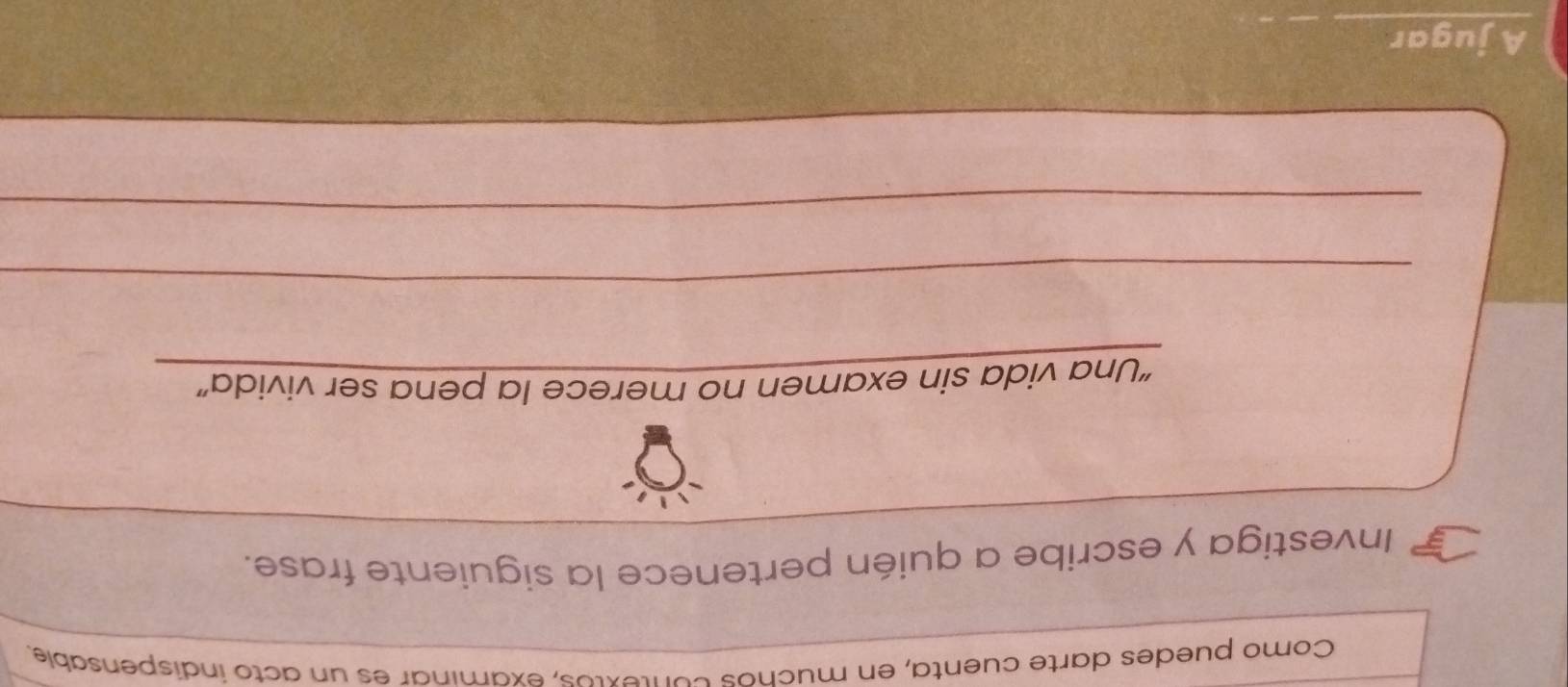 Como puedes darte cuenta, en muchos contextos, examinar es un acto indispensable. 
_ 
Investiga y escribe a quién pertenece la siguiente frase. 
_ 
_ 
“Una vida sin examen no merece la pena ser vivida” 
_ 
_ 
A jugar