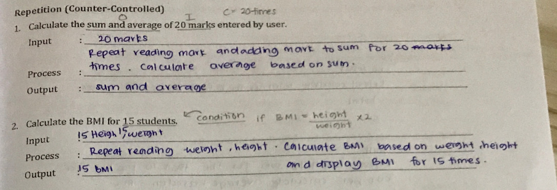 Repetition (Counter-Controlled) 
1. Calculate the sum and average of 20 marks entered by user. 
Input :_ 
Process_ 
_ 
Output : 
_ 
2. Calculate the BMI for 15 students._ 
Input 
_ 
_ 
Process :_ 
Output_ 
_