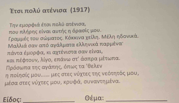 Ετσι πολύ ατένισα (1917) 
την εμορφιά έτσι πολύ ατένισα,
που πλήρης είναι αυτής η όρασίς μου. 
Τραμμές του σώματος. Κόκκινα χείληΚ Μέλη ηδονικά.
Μαλλιά σαν από αγάλματα ελληνικάπαρμένα 
πάντα έμορφα, κι αχτένιστα σαν είναι, 
και πέφτουνς λίγορ επάνω στό άσπρα μέτωνπα. 
Πρόσωπα της αγάπηςΒ όπως τα όθελεν 
η ποίησίς μου.. μες στες νύχτες της νεότητός μου,
μέσα στες νύχτες μου, κρυφά, συναντημένα. 
Είδος: _ θέμα:_