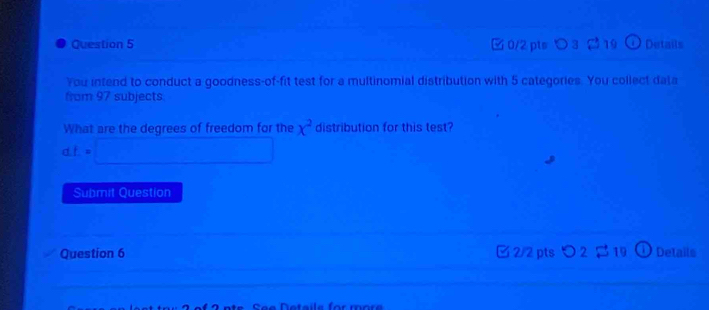 □ 0/2 pts つ3 ( 19 ω Details 
You intend to conduct a goodness-of-fit test for a multinomial distribution with 5 categories. You collect data 
from 97 subjects. 
What are the degrees of freedom for the x^2 distribution for this test?
dL=□
Submit Question 
Question 6 □ 2/2 pts Details 
N e t a e for mor