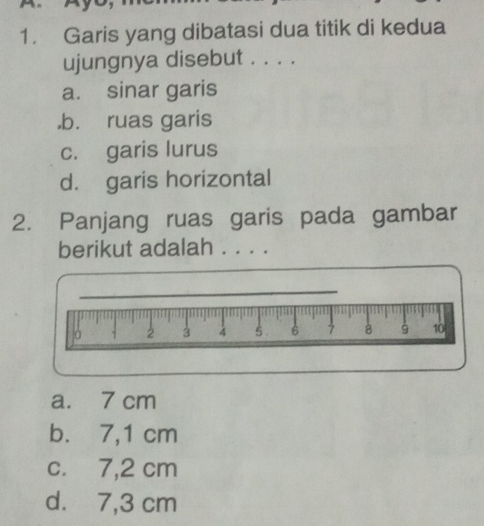 Garis yang dibatasi dua titik di kedua
ujungnya disebut . . . .
a. sinar garis
,b. ruas garis
c. garis lurus
d. garis horizontal
2. Panjang ruas garis pada gambar
berikut adalah . . . .
a. 7 cm
b. 7,1 cm
c. 7,2 cm
d. 7,3 cm