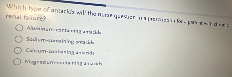 Which type of antacids will the nurse question in a prescription for a patient with chronic
renal failure?
Aluminum-containing antacids
Sodium-containing antacids
Calcium-containing antacids
Magnesium-containing antacids