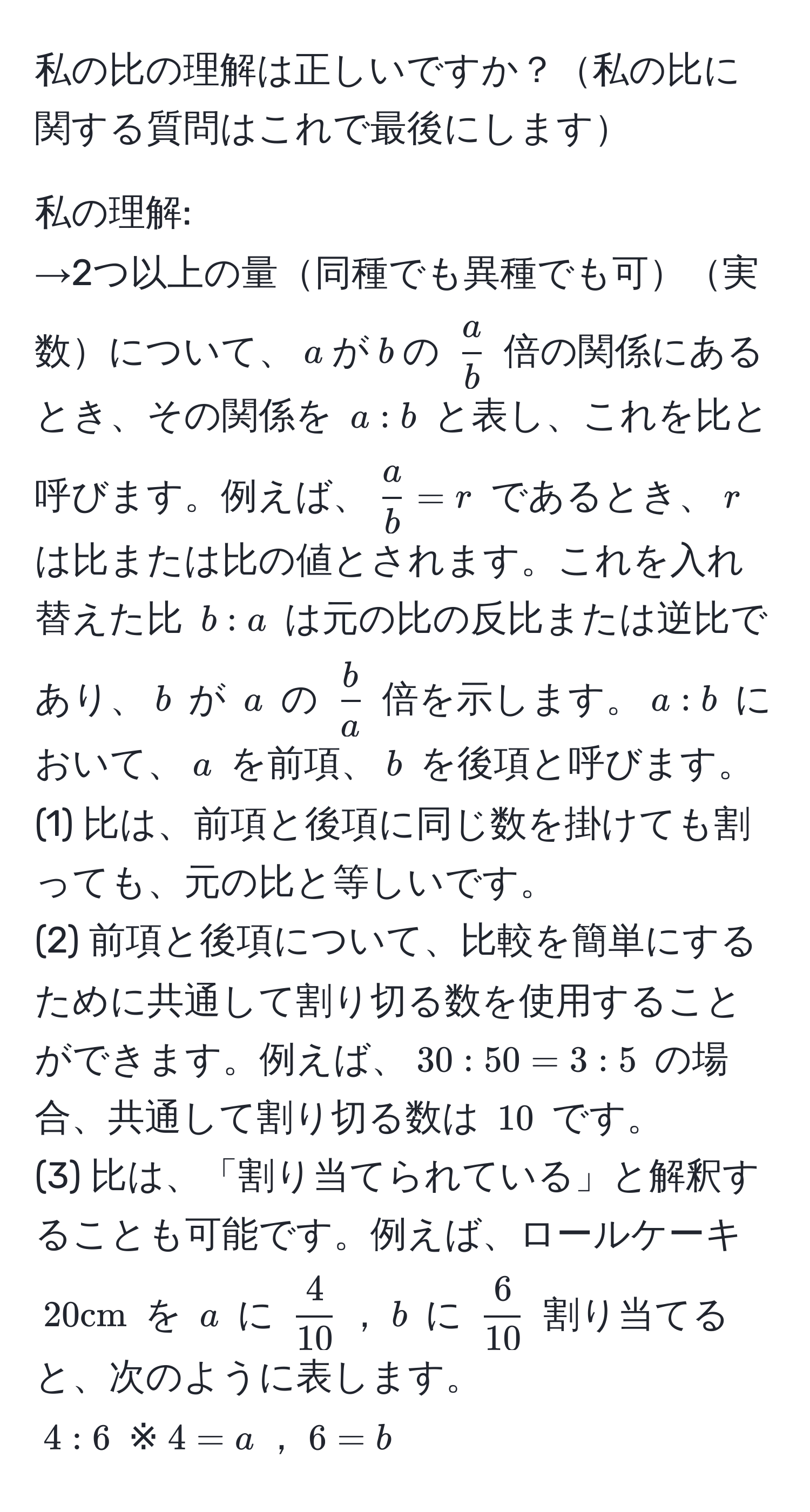 私の比の理解は正しいですか？私の比に関する質問はこれで最後にします

私の理解:
→2つ以上の量同種でも異種でも可実数について、$a$が$b$の $ a/b $ 倍の関係にあるとき、その関係を $a:b$ と表し、これを比と呼びます。例えば、$ a/b =r$ であるとき、$r$ は比または比の値とされます。これを入れ替えた比 $b:a$ は元の比の反比または逆比であり、$b$ が $a$ の $ b/a $ 倍を示します。$a:b$ において、$a$ を前項、$b$ を後項と呼びます。
(1) 比は、前項と後項に同じ数を掛けても割っても、元の比と等しいです。
(2) 前項と後項について、比較を簡単にするために共通して割り切る数を使用することができます。例えば、$30:50=3:5$ の場合、共通して割り切る数は $10$ です。
(3) 比は、「割り当てられている」と解釈することも可能です。例えば、ロールケーキ $20cm$ を $a$ に $ 4/10 $，$b$ に $ 6/10 $ 割り当てると、次のように表します。
$4:6$ ※$4=a$，$6=b$