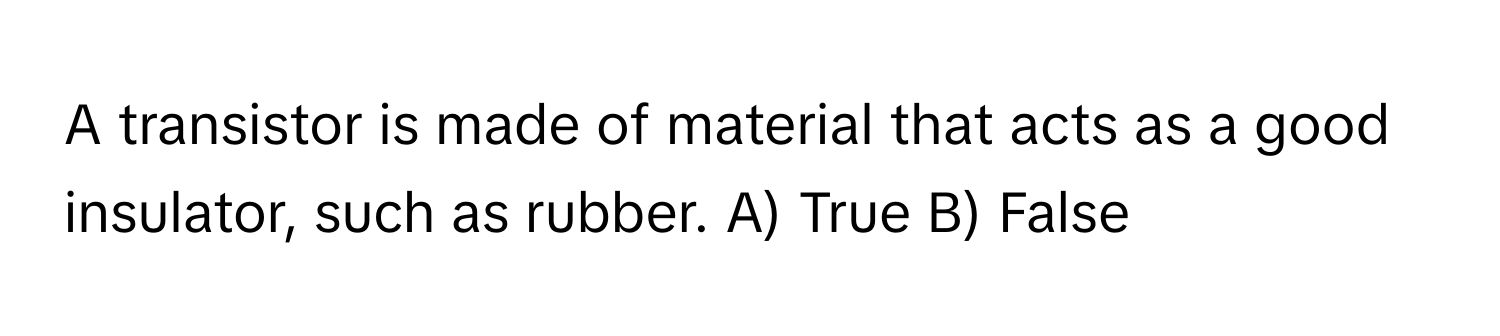 A transistor is made of material that acts as a good insulator, such as rubber. A) True B) False