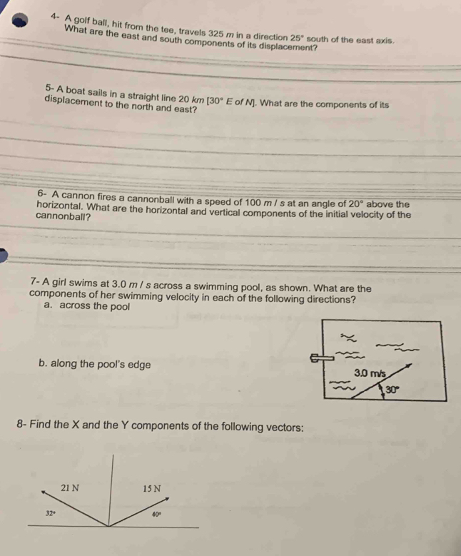 4- A golf ball, hit from the tee, travels 325 m in a direction 25° south of the east axis.
What are the east and south components of its displacement?
5- A boat sails in a straight line 20km[30°E of N]. What are the components of its
displacement to the north and east?
6- A cannon fires a cannonball with a speed of 100 m / s at an angle of 20° above the
horizontal. What are the horizontal and vertical components of the initial velocity of the
cannonball?
7- A girl swims at 3.0 m / s across a swimming pool, as shown. What are the
components of her swimming velocity in each of the following directions?
a. across the pool
b. along the pool's edge
8- Find the X and the Y components of the following vectors: