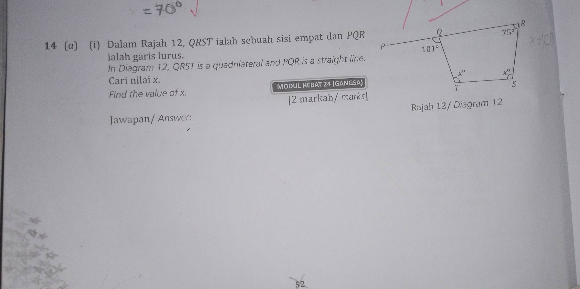 14 (α) (i) Dalam Rajah 12, QRST ialah sebuah sisi empat dan PQR
ialah garis lurus.
In Diagram 12, QRST is a quadrilateral and PQR is a straight line.
Cari nilai x.
Find the value of x. MODUL HEBAT 24 (GANGSA)
[2 markah/ marks]
Rajah 12/ Diagram 12
Jawapan/ Answer:
52