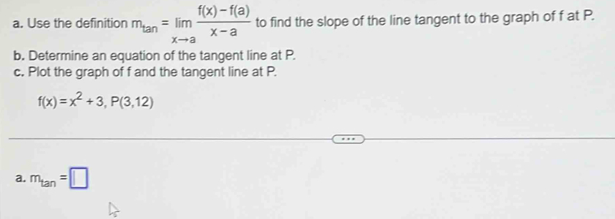 Use the definition m_tan =limlimits _xto a (f(x)-f(a))/x-a  to find the slope of the line tangent to the graph of f at P. 
b. Determine an equation of the tangent line at P. 
c. Plot the graph of f and the tangent line at P.
f(x)=x^2+3, P(3,12)
a. m_tan =□