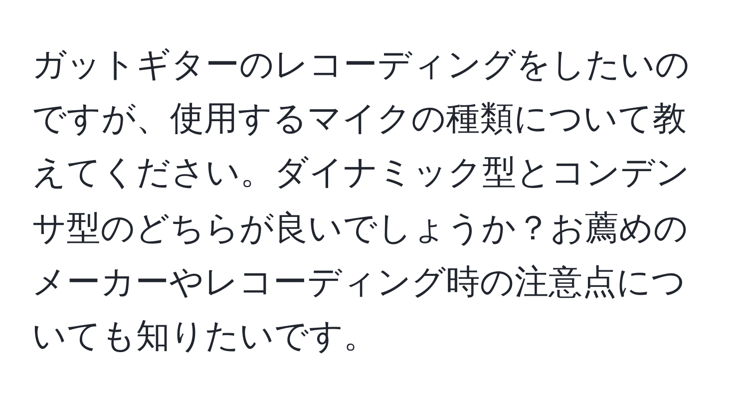 ガットギターのレコーディングをしたいのですが、使用するマイクの種類について教えてください。ダイナミック型とコンデンサ型のどちらが良いでしょうか？お薦めのメーカーやレコーディング時の注意点についても知りたいです。