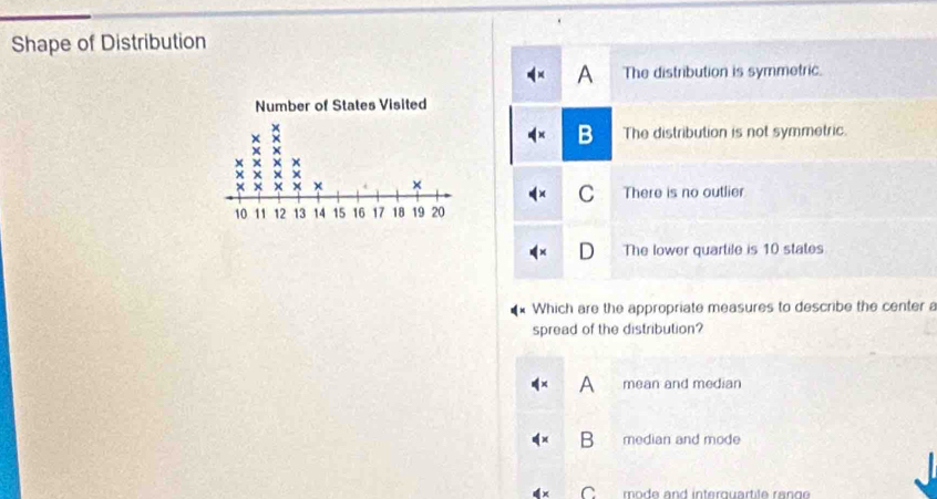 Shape of Distribution
A The distribution is symmetric.
B The distribution is not symmetric.
C There is no outlier
The lower quartile is 10 states
Which are the appropriate measures to describe the center a
spread of the distribution?
mean and median
median and mode
C mode and interquartite range