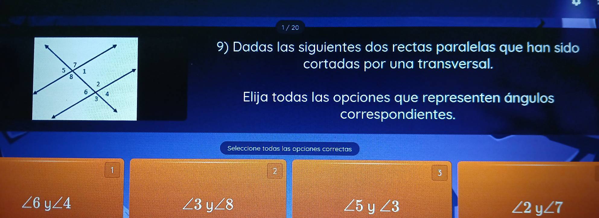 1 / 20
9) Dadas las siguientes dos rectas paralelas que han sido
cortadas por una transversal.
Elija todas las opciones que representen ángulos
correspondientes.
Seleccione todas las opciones correctas
3
∠ 6y∠ 4
∠ 3y∠ 8
∠ 5 y ∠ 3 ∠ 2y∠ 7