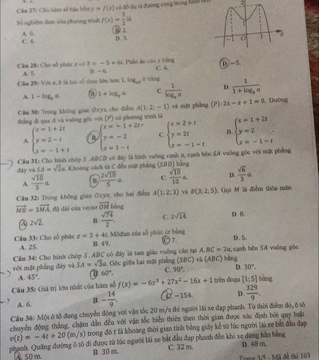 Cho hàm số bậc bốn y=f(x) đó đồ thị là đường cong trong hình từ
2
Số nghiệm thực của phương trình f(x)= 3/2 la
A. 0. B 2.
C. 4. D. 3.
Câu 28: Cho số phức z có z=-5+6i , Phần áo của z bằng
C. 6.
A S, B. - 6. D)-5.
Câu 29: Với n, b là hai số thực lớn hơn 1, log _ab b bàng
A. 1-log _ba
1+log _ba. C. frac 1log _ba. D. frac 11+log _ba.
Câu 30: Trong không gian ()xy) 2, cho điểm A(1;2;-1) và mặt phẳng (P): 2x-z+1=0. Đường
thẳng đi qua A và vuông gốc với (P) có phương trình là
A. beginarrayl x=1+2t y=2-t z=-1+tendarray. B beginarrayl x=-1+2tr y=-2 z=1-tendarray. C beginarrayl x=2+t y=2t z=-1-tendarray. . D beginarrayl x=1+2t y=2 z=-1-tendarray.
Cầu 31: Cho hình chóp S .ABCD có đáy là hình vuông cạnh a, cạnh bên SA vuông góc với mặt phẳng
đáy và SA=sqrt(2)a. Khoáng cách từ C đến mặt phẳng (SBD) bằng
A.  sqrt(10)/5 a.
B  2sqrt(10)/5 a.
C.  sqrt(10)/10 a.
D.  sqrt(6)/3 a.
Câu 32: Trong không gian Oxyz, cho hai điểm A(1;2;3) và B(3;2;5). Gọi M là điểm thỏa mãn
vector MB=3vector MA , độ dài của vecto vector OM bàng
A 2sqrt(2).
B.  sqrt(74)/2 .
C. 2sqrt(14).
D. 8.
Câu 33: Cho số phức z=3+4 I. Môđun của số phức íz bằng
〇 7. D. 5.
A. 25. B. 49.
Câu 34: Cho hình chóp S. ABC có đáy là tam giác vuông cần tại A,BC=2a , cạnh bên SA vuông góc
với mặt phẳng đây và SA=sqrt(3)a Góc giữa hai mặt phẳng (SBC) và (ABC) bằng
A. 45°.
B. 60°. C. 90°.
D. 30°.
Câu 35: Giá trị lớn nhất của hàm số f(x)=-6x^3+27x^2-16x+1 trên đoạn [1;5] bằng
D.  329/9 .
A. 6.
B. - 14/9 . 0. −154.
Câu 36: Một ô tô đang chuyển động với vận tốc 20 m/s thi người lải xe đạp phanh. Từ thời điểm đó, ô tô
chuyển động thẳng, chậm dần đều với vận tốc biến thiên theo thời gian được xác định bởi quy luật
v(t)=-4t+20(m/s) trong đó t là khoảng thời gian tính bằng giây kể từ lúc người lái xe bắt đầu đạp
phanh. Quãng đường ô tô đi được từ lúc người lái xe bắt đầu đạp phanh đến khi xe dừng hằn bằng
C. 32 m. D. 48 m.
A 50 m. B. 30 m.
Trang 3/5 - Mã đề thi 103