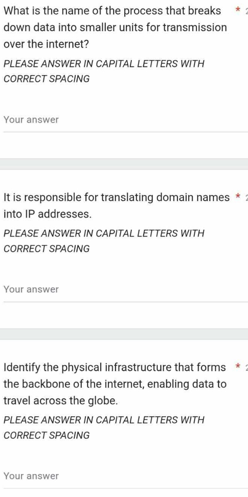 What is the name of the process that breaks * : 
down data into smaller units for transmission 
over the internet? 
PLEASE ANSWER IN CAPITAL LETTERS WITH 
CORRECT SPACING 
Your answer 
It is responsible for translating domain names * : 
into IP addresses. 
PLEASE ANSWER IN CAPITAL LETTERS WITH 
CORRECT SPACING 
Your answer 
Identify the physical infrastructure that forms * : 
the backbone of the internet, enabling data to 
travel across the globe. 
PLEASE ANSWER IN CAPITAL LETTERS WITH 
CORRECT SPACING 
Your answer