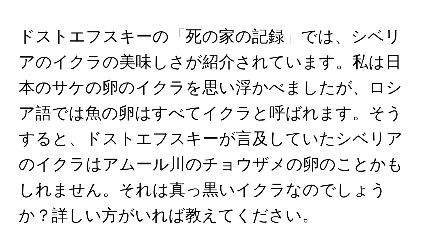 ドストエフスキーの「死の家の記録」では、シベリアのイクラの美味しさが紹介されています。私は日本のサケの卵のイクラを思い浮かべましたが、ロシア語では魚の卵はすべてイクラと呼ばれます。そうすると、ドストエフスキーが言及していたシベリアのイクラはアムール川のチョウザメの卵のことかもしれません。それは真っ黒いイクラなのでしょうか？詳しい方がいれば教えてください。