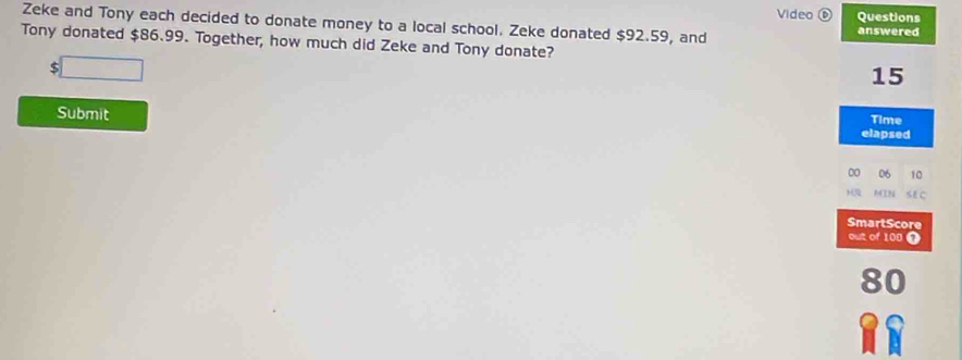 Video ⑥ Questions 
Zeke and Tony each decided to donate money to a local school. Zeke donated $92.59, and 
answered 
Tony donated $86.99. Together, how much did Zeke and Tony donate?
$ □
15
Submit 
Time 
elapsed
00 06 10 
MN SEC 
SmartScore 
out of 100 T
80