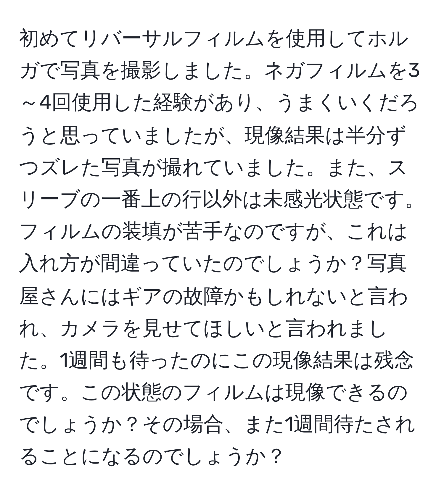 初めてリバーサルフィルムを使用してホルガで写真を撮影しました。ネガフィルムを3～4回使用した経験があり、うまくいくだろうと思っていましたが、現像結果は半分ずつズレた写真が撮れていました。また、スリーブの一番上の行以外は未感光状態です。フィルムの装填が苦手なのですが、これは入れ方が間違っていたのでしょうか？写真屋さんにはギアの故障かもしれないと言われ、カメラを見せてほしいと言われました。1週間も待ったのにこの現像結果は残念です。この状態のフィルムは現像できるのでしょうか？その場合、また1週間待たされることになるのでしょうか？