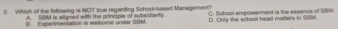 Which of the following is NOT true regarding School-based Management?
A. SBM is aligned with the principle of subsidiarity. C. School empowerment is the essence of SBM.
B. Experimentation is welcome under SBM. D. Only the school head matters in SBM.