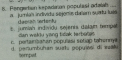 Pengertian kepadatan populasi adaiah_
a. jumlah individu sejenis dalam suatu luas
daerah tertentu
b. jumlah individu sejenis dalam tempat
dan waktu yang tidak terbatas
c. pertambahan populasi setiap tahunny
d. pertumbuhan suatu populasi di suat
tempat