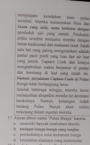 menjelajahi keindahan alam pulau
tersebut. Mereka menemukan flora dan
fauna yang unik, serta bertemu dengan
penduduk asli yang ramah. Penduduk
pulau tersebut menjamu mereka dengan 
tarian tradisional dan makanan lezat. Salah
satu hal yang paling mengesankan adalah.
pantai pasir putih yang luas dan air laut 
yang jernih. Captain Cook dan krunya
menghabiskan waktu berjemur di pantai
dan berenang di laut yang indah itu.
Namun, perjalanan Captain Cook di Pulau
Bunga tidak berlangsung lama.
Setelah beberapa minggu, mereka harus
melanjutkan ekspedisi mereka ke destinasi
berikutnya. Namun, kenangan indah
tentang Pulau Bunga akan selalu
terkenang dalam ingatan mereka.
17. Alasan diberí nama ''Pulau Bunga'' karena
a. memiliki banyak tumbuhan eksotis
b. terdapat bunga-bunga yang langka
c. penduduknya suka menanam bunga
d. keindahan alamnya yang memesona