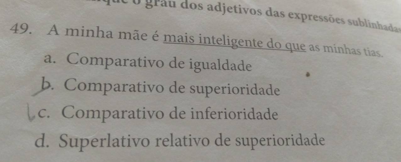 é o grau dos adjetivos das expressões sublinhada
49. A minha mãe é mais inteligente do que as minhas tias.
a. Comparativo de igualdade
b. Comparativo de superioridade
c. Comparativo de inferioridade
d. Superlativo relativo de superioridade