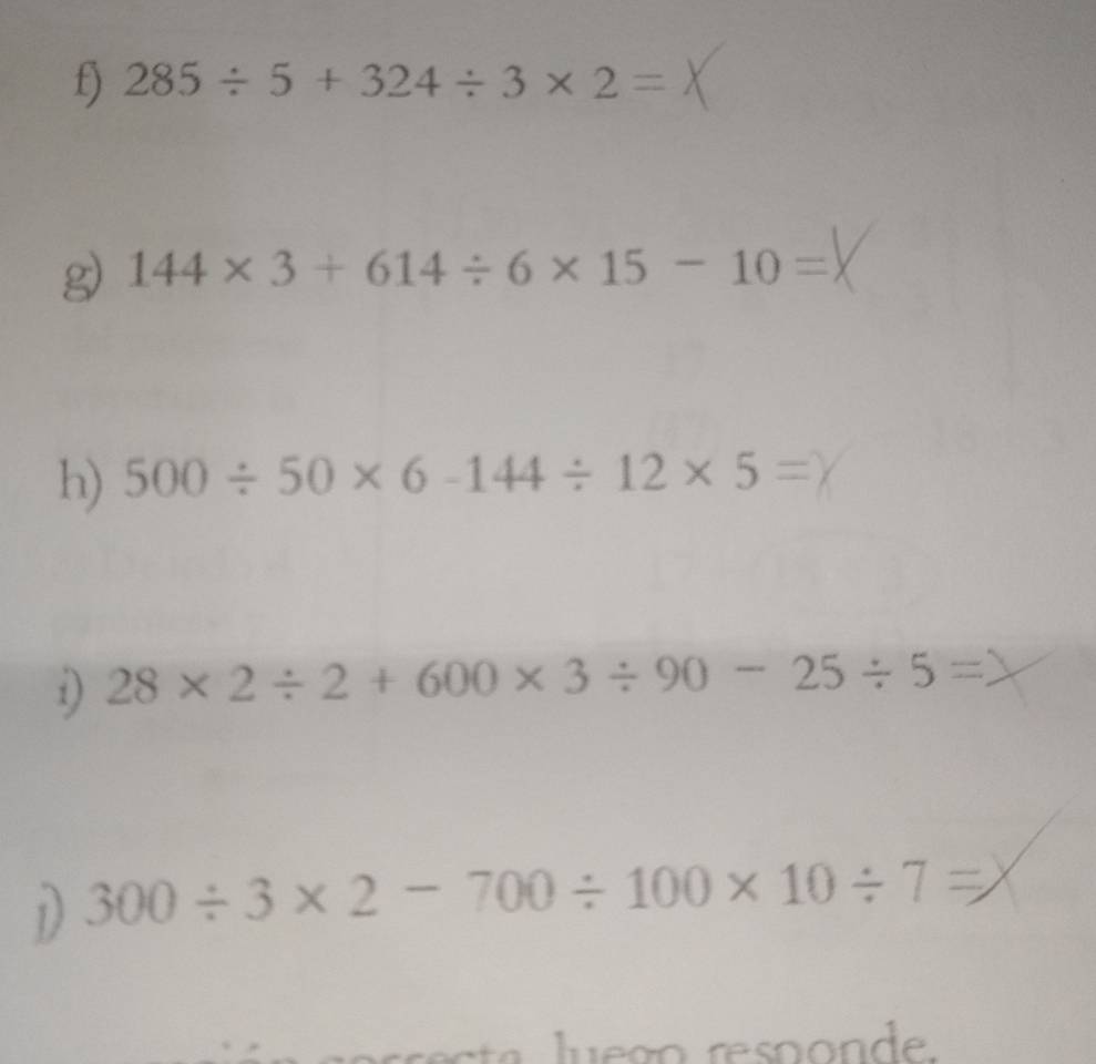 285/ 5+324/ 3* 2=
g) 144* 3+614/ 6* 15-10=
h) 500/ 50* 6-144/ 12* 5=
i) 28* 2/ 2+600* 3/ 90-25/ 5=
D 300/ 3* 2-700/ 100* 10/ 7=
o d