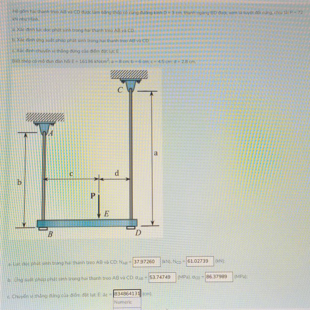 Hệ gồm hai thành treo AB và CD được làm bằng thép có cùng đường kính D=3cm , thanh ngang BD được xem là tuyệt đối cứng, chịu tải P=72
kN như Hình,
a. Xác định lực dọc phát sinh trong hai thanh treo AB và CD.
b. Xác định ứng suất pháp phát sinh trong hai thanh treo AB và CD.
c. Xác định chuyến vị thắng đứng của điểm đặt lực E.
Biết thép có mô đun đàn hồi E=16196kN/cm^2; a=8cm; b=6cm; c=4.5cm; d=2.8cm.
C a
a A
a
C
d
b
P
E
B
D
a. Lực độc phát sinh trong hai thành treo AB và CD : N_AB= |37 .97260 (kN), N_CD= 61.02739 (kN):
b. Ung suất pháp phát sinh trong hai thanh treo AB và CD : sigma _AB=53.74749 (MPa), a_CD= 86.37989 (MPa):
c. Chuyển vị thắng đứng của điểm đặt lực E: △ E= 834864131 cm.
Numeric