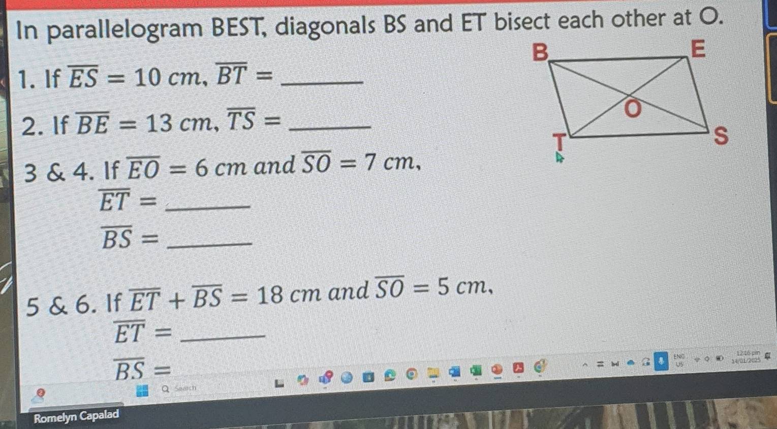 In parallelogram BEST, diagonals BS and ET bisect each other at O. 
1. If overline ES=10cm, overline BT= _ 
2. If overline BE=13cm, overline TS= _ 
3 & 4. If overline EO=6cm and overline SO=7cm,
overline ET= _ 
_ overline BS=
5 & 6. If overline ET+overline BS=18cm and overline SO=5cm, 
_ overline ET=
overline BS=
12 1ổ pin 
54/01/2025 
Romelyn Capalad